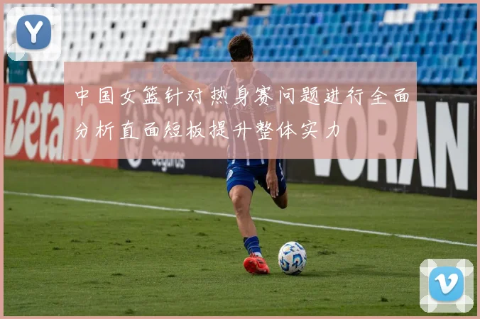 中国女篮针对热身赛问题进行全面分析直面短板提升整体实力